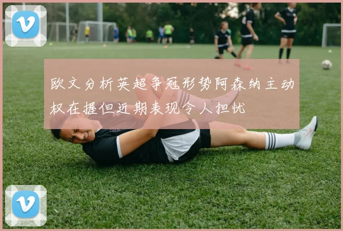 欧文分析英超争冠形势阿森纳主动权在握但近期表现令人担忧