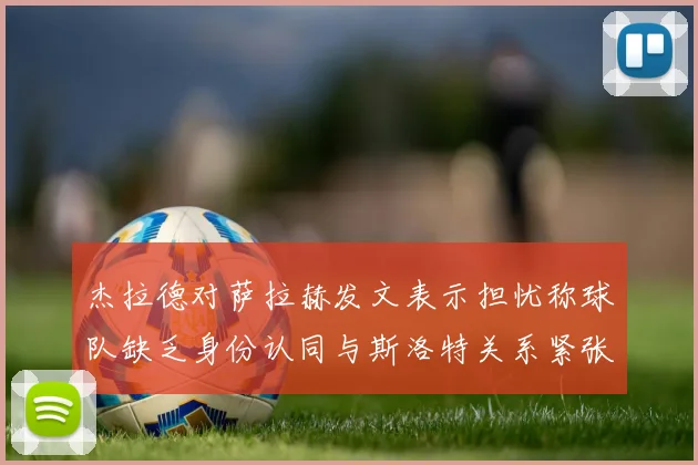 杰拉德对萨拉赫发文表示担忧称球队缺乏身份认同与斯洛特关系紧张