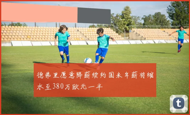 德弗里愿意降薪续约国米年薪将缩水至380万欧元一半