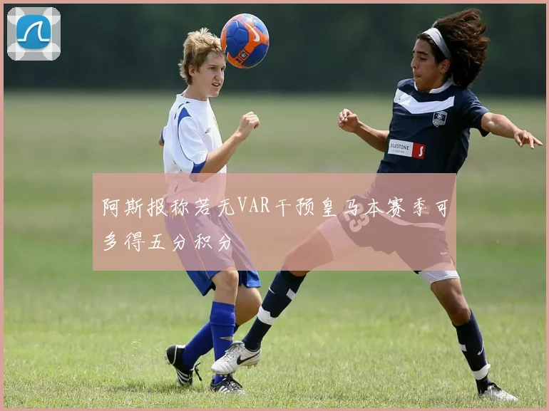 阿斯报称若无VAR干预皇马本赛季可多得五分积分