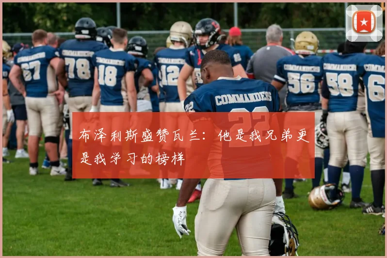 布泽利斯盛赞瓦兰：他是我兄弟更是我学习的榜样