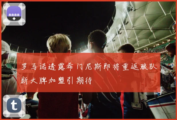罗马诺透露希门尼斯即将重返狼队新大牌加盟引期待