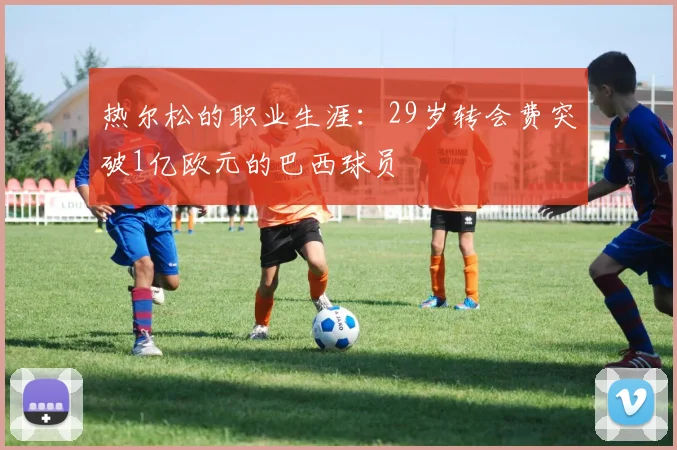 热尔松的职业生涯：29岁转会费突破1亿欧元的巴西球员