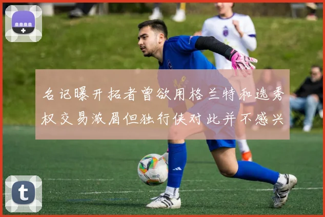 名记曝开拓者曾欲用格兰特和选秀权交易浓眉但独行侠对此并不感兴趣
