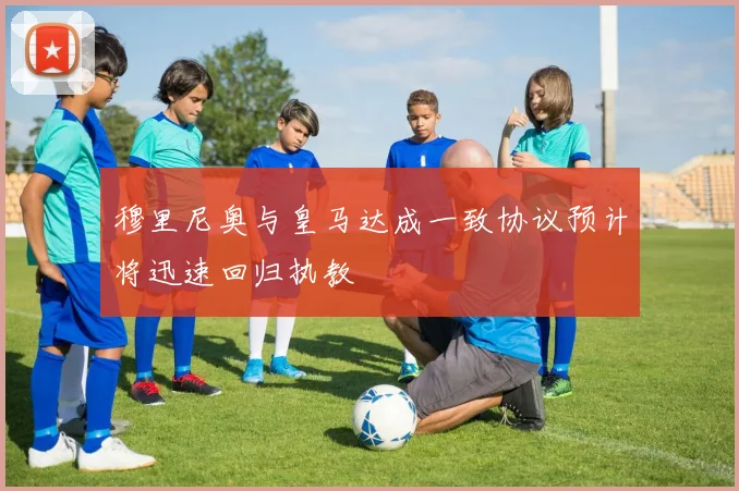 穆里尼奥与皇马达成一致协议预计将迅速回归执教