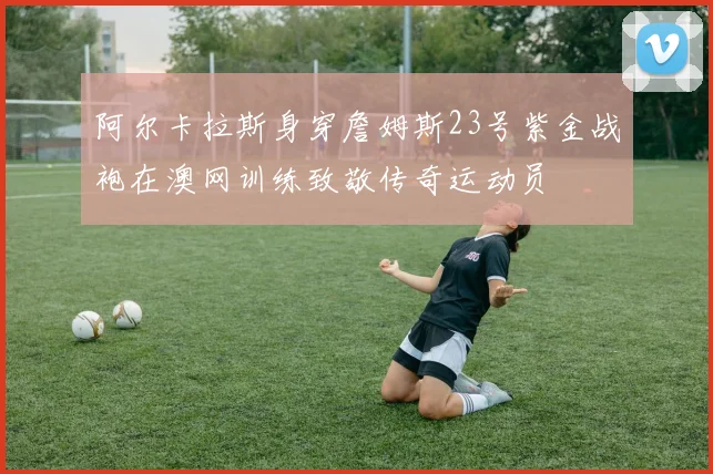 阿尔卡拉斯身穿詹姆斯23号紫金战袍在澳网训练致敬传奇运动员