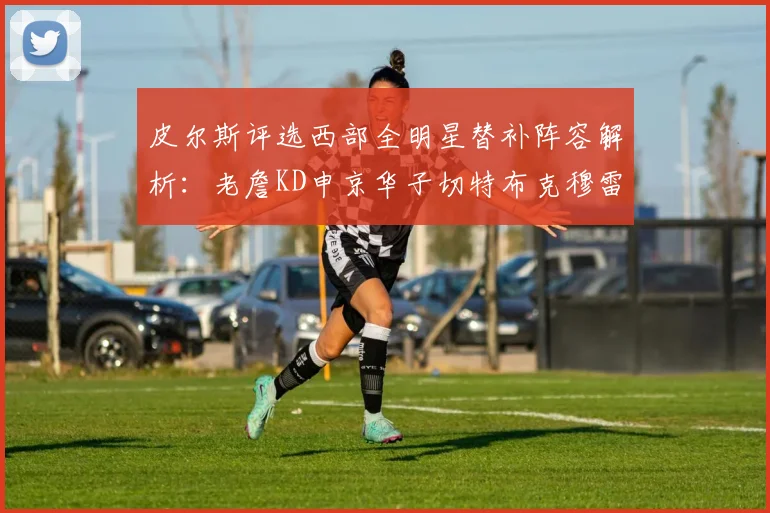 皮尔斯评选西部全明星替补阵容解析：老詹KD申京华子切特布克穆雷的实力对比