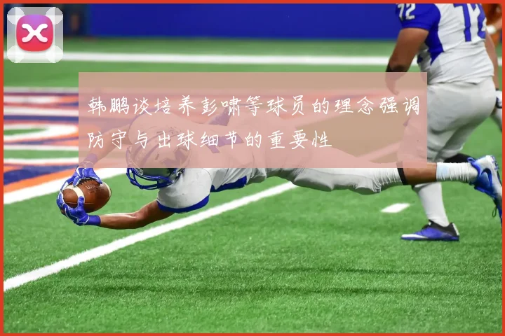 韩鹏谈培养彭啸等球员的理念强调防守与出球细节的重要性