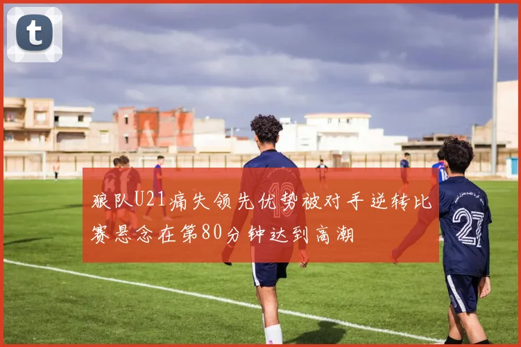 狼队U21痛失领先优势被对手逆转比赛悬念在第80分钟达到高潮