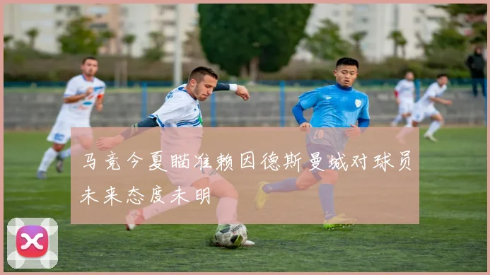 马竞今夏瞄准赖因德斯曼城对球员未来态度未明