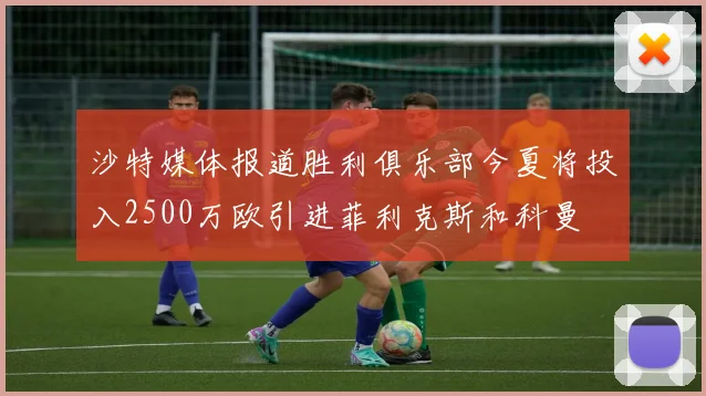 沙特媒体报道胜利俱乐部今夏将投入2500万欧引进菲利克斯和科曼