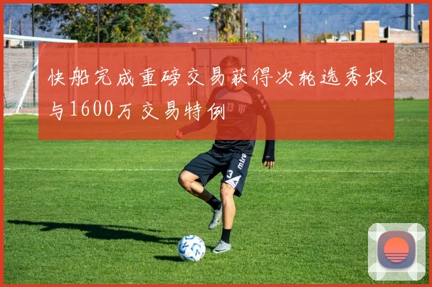 快船完成重磅交易获得次轮选秀权与1600万交易特例