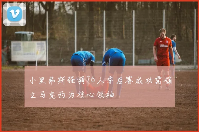 小里弗斯强调76人季后赛成功需确立马克西为核心领袖