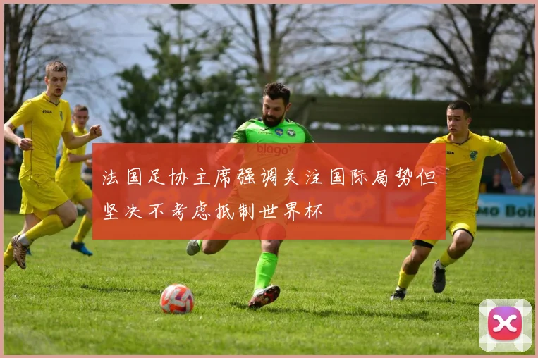 法国足协主席强调关注国际局势但坚决不考虑抵制世界杯