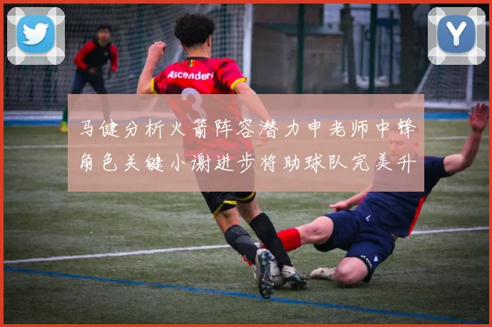 马健分析火箭阵容潜力申老师中锋角色关键小谢进步将助球队完美升级